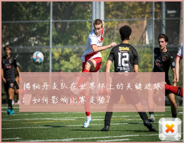 揭秘丹麦队在世界杯上的关键进球：如何影响比赛走势？