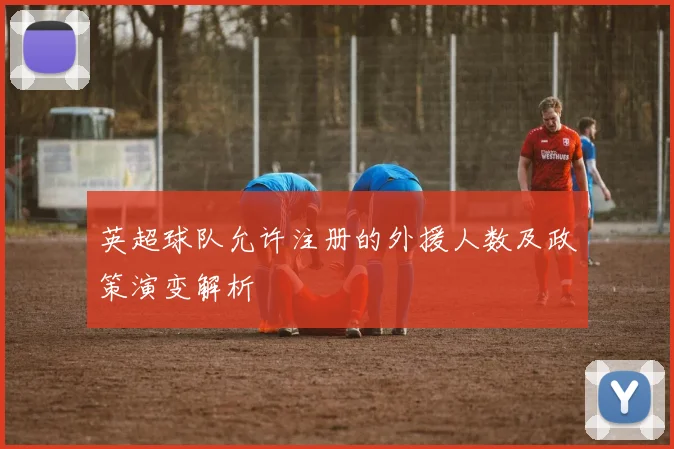 英超球队允许注册的外援人数及政策演变解析