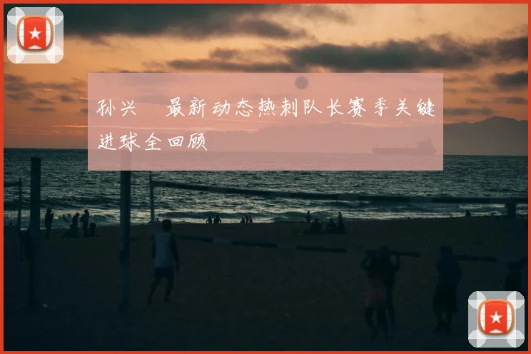 孙兴慜最新动态热刺队长赛季关键进球全回顾