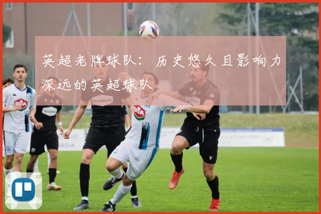 英超老牌球队：历史悠久且影响力深远的英超球队